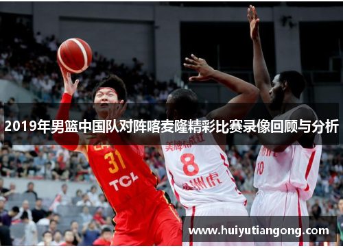 2019年男篮中国队对阵喀麦隆精彩比赛录像回顾与分析