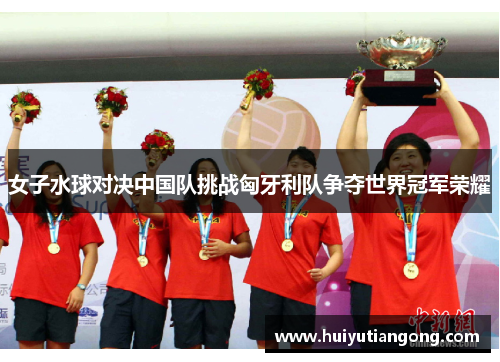 女子水球对决中国队挑战匈牙利队争夺世界冠军荣耀